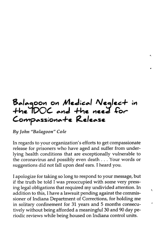 3.’»3 on on Medical Neglect C— ’nJ‘+L‘|‘ n“? }:f ) Compnss-onn-‘-c Release  By John “Balagoon” Cole  In regards to your organization’s efforts to get compassionate release for prisoners who have aged and suffer from under- lying health conditions that are exceptionally vulnerable to the coronavirus and possibly even death . . . Your words or suggestions did not fall upon deaf ears. T heard you.  Tapologize for taking so long to respond to your message, but if the truth be told I was preoccupied with some very press- ing legal obligations that required my undivided attention. In addition to this, I have a lawsuit pending against the commis- sioner of Indiana Department of Corrections, for holding me in solitary confinement for 31 years and 5 months consecu- tively without being afforded a meaningful 30 and 90 day pe- riodic reviews while being housed on Indiana control units. 